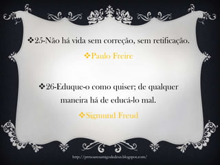 25-Não há vida sem correção, sem retificação.
Paulo Freire
26-Eduque-o como quiser; de qualquer
maneira há de educá-lo mal.
Sigmund Freud
http://prrsoaresamigodedeus.blogspot.com/
 
