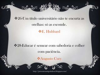 26-Um título universitário não te encurta as
orelhas: só as esconde.
E. Hubbard
28-Educar é semear com sabedoria e colher
com paciência.
Augusto Cury
http://prrsoaresamigodedeus.blogspot.com/
 