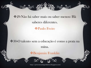 29-Não há saber mais ou saber menos: Há
saberes diferentes.
Paulo Freire
30-O talento sem a educação é como a prata na
mina.
Benjamin Franklin
http://prrsoaresamigodedeus.blogspot.com/
 