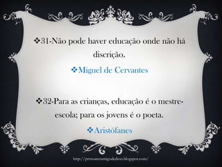 31-Não pode haver educação onde não há
discrição.
Miguel de Cervantes
32-Para as crianças, educação é o mestre-
escola; para os jovens é o poeta.
Aristófanes
http://prrsoaresamigodedeus.blogspot.com/
 