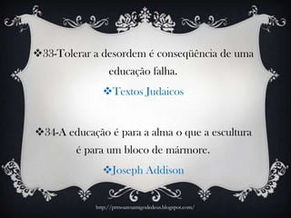 33-Tolerar a desordem é conseqüência de uma
educação falha.
Textos Judaicos
34-A educação é para a alma o que a escultura
é para um bloco de mármore.
Joseph Addison
http://prrsoaresamigodedeus.blogspot.com/
 