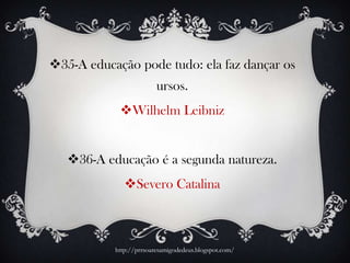 35-A educação pode tudo: ela faz dançar os
ursos.
Wilhelm Leibniz
36-A educação é a segunda natureza.
Severo Catalina
http://prrsoaresamigodedeus.blogspot.com/
 