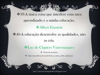 39-A única coisa que interfere com meu
aprendizado é a minha educação.
Albert Einstein
40-A educação desenvolve as qualidades, não
as cria.
Luc de Clapiers Vauvenargues
 Fonte de pesquisa:
 http://pensador.uol.com.br/frases_curtas_sobre_educacao/
http://prrsoaresamigodedeus.blogspot.com/
 