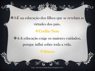 3-É na educação dos filhos que se revelam as
virtudes dos pais.
Coelho Neto
4-A educação exige os maiores cuidados,
porque influi sobre toda a vida.
Sêneca
http://prrsoaresamigodedeus.blogspot.com/
 