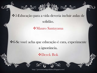 5-Educação para a vida deveria incluir aulas de
solidão.
Mauro Santayama
6-Se você acha que educação é cara, experimente
a ignorância.
Derek Bok
http://prrsoaresamigodedeus.blogspot.com/
 
