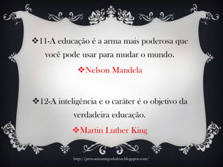 11-A educação é a arma mais poderosa que
você pode usar para mudar o mundo.
Nelson Mandela
12-A inteligência e o caráter é o objetivo da
verdadeira educação.
Martin Luther King
http://prrsoaresamigodedeus.blogspot.com/
 