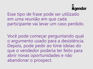 Esse tipo de frase pode ser utilizado
em uma reunião em que cada
participante vai levar um caso perdido.
Você pode começar perguntando qual
o argumento usado para a desistência.
Depois, pode pedir ao time ideias do
que o vendedor poderia ter feito para
abrir novas oportunidades e não
abandonar o prospect.
 