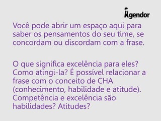 Você pode abrir um espaço aqui para
saber os pensamentos do seu time, se
concordam ou discordam com a frase.
O que significa excelência para eles?
Como atingi-la? É possível relacionar a
frase com o conceito de CHA
(conhecimento, habilidade e atitude).
Competência e excelência são
habilidades? Atitudes?
 