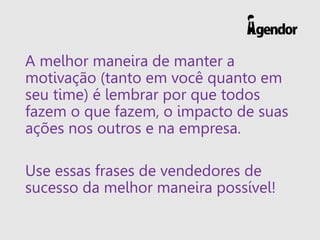 A melhor maneira de manter a
motivação (tanto em você quanto em
seu time) é lembrar por que todos
fazem o que fazem, o impacto de suas
ações nos outros e na empresa.
Use essas frases de vendedores de
sucesso da melhor maneira possível!
 
