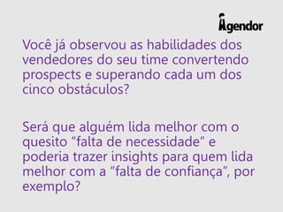 Você já observou as habilidades dos
vendedores do seu time convertendo
prospects e superando cada um dos
cinco obstáculos?
Será que alguém lida melhor com o
quesito “falta de necessidade” e
poderia trazer insights para quem lida
melhor com a “falta de confiança”, por
exemplo?
 