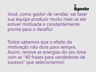 Você, como gestor de vendas, vai fazer
sua equipe produzir muito mais se ela
estiver motivada e constantemente
pronta para o desafio!
Todos sabemos que o efeito da
motivação não dura para sempre.
Assim, renove as energias do seu time
com as “40 frases para vendedores de
sucesso” que selecionamos!
 