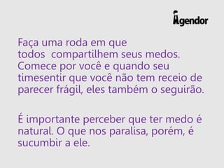Faça uma roda em que
todos compartilhem seus medos.
Comece por você e quando seu
timesentir que você não tem receio de
parecer frágil, eles também o seguirão.
É importante perceber que ter medo é
natural. O que nos paralisa, porém, é
sucumbir a ele.
 