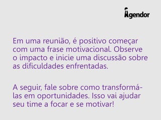 Em uma reunião, é positivo começar
com uma frase motivacional. Observe
o impacto e inicie uma discussão sobre
as dificuldades enfrentadas.
A seguir, fale sobre como transformá-
las em oportunidades. Isso vai ajudar
seu time a focar e se motivar!
 