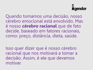 Quando tomamos uma decisão, nosso
cérebro emocional está envolvido. Mas
é nosso cérebro racional que de fato
decide, baseado em fatores racionais,
como: preço, distância, dieta, saúde.
Isso quer dizer que é nosso cérebro
racional que nos motivará a tomar a
decisão. Assim, é ele que devemos
motivar.
 