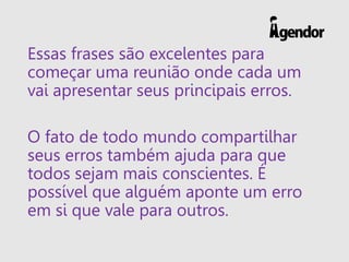 Essas frases são excelentes para
começar uma reunião onde cada um
vai apresentar seus principais erros.
O fato de todo mundo compartilhar
seus erros também ajuda para que
todos sejam mais conscientes. É
possível que alguém aponte um erro
em si que vale para outros.
 