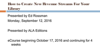 How to Create New Revenue Streams ForYour
Library
Presented by Ed Rossman
Monday, September 12, 2016
Presented by ALA Editions
eCourse beginning October 17, 2016 and continuing for 4
weeks
 