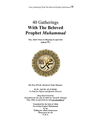 Forty Gatherings With The Beloved Prophet Muhammad
40 Gatherings
With The Beloved
Prophet Muhammad
His Way Of Life, Morals & Noble Manners
By Dr. Adel Ibn Ali Al-Shiddy
Co Prof. for Tafseer and Quranic Sciences
King Saud University
Translation for the sake of Allah by: Nawaf D. Suleman
“May Allah Accepts from me and you spreading it”
Translated for the Sake of Allah
For loving Prophet Muhammad
by me
Willing for Allah's forgiveness
Please pray for me
N. D. S.
May Allah's Peace & Blessings be upon him
(PBUH )
 