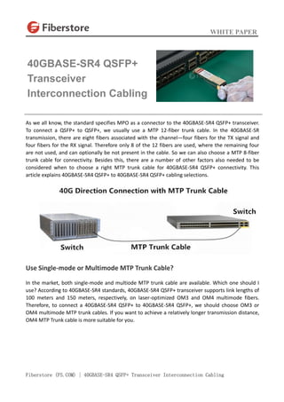 WHITE PAPER
Fiberstore (FS.COM) | 40GBASE-SR4 QSFP+ Transceiver Interconnection Cabling
As we all know, the standard specifies MPO as a connector to the 40GBASE-SR4 QSFP+ transceiver.
To connect a QSFP+ to QSFP+, we usually use a MTP 12-fiber trunk cable. In the 40GBASE-SR
transmission, there are eight fibers associated with the channel—four fibers for the TX signal and
four fibers for the RX signal. Therefore only 8 of the 12 fibers are used, where the remaining four
are not used, and can optionally be not present in the cable. So we can also choose a MTP 8-fiber
trunk cable for connectivity. Besides this, there are a number of other factors also needed to be
considered when to choose a right MTP trunk cable for 40GBASE-SR4 QSFP+ connectivity. This
article explains 40GBASE-SR4 QSFP+ to 40GBASE-SR4 QSFP+ cabling selections.
Use Single-mode or Multimode MTP Trunk Cable?
In the market, both single-mode and multiode MTP trunk cable are available. Which one should I
use? According to 40GBASE-SR4 standards, 40GBASE-SR4 QSFP+ transceiver supports link lengths of
100 meters and 150 meters, respectively, on laser-optimized OM3 and OM4 multimode fibers.
Therefore, to connect a 40GBASE-SR4 QSFP+ to 40GBASE-SR4 QSFP+, we should choose OM3 or
OM4 multimode MTP trunk cables. If you want to achieve a relatively longer transmission distance,
OM4 MTP Trunk cable is more suitable for you.
40GBASE-SR4 QSFP+
Transceiver
Interconnection Cabling
 