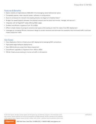 Product Brief: G-TAP BiDi
2034-02 05/15
3300 Olcott Street, Santa Clara, CA 95054 USA | +1 (408) 831-4000 | www.gigamon.com
© 2014-2015 Gigamon. All rights reserved. Gigamon and the Gigamon logo are trademarks of Gigamon in the United States and/or
other countries. Gigamon trademarks can be found at www.gigamon.com/legal-trademarks. All other trademarks are the trademarks
of their respective owners. Gigamon reserves the right to change, modify, transfer, or otherwise revise this publication without notice.
Features & Benefits
•	 Opens visibility to higher-density 40Gb BiDi links leveraging newer bidirectional optics
•	 Completely passive; never requires power, software or configurations
•	 Dual LC connectors for network links leading directly into Gigamon’s Visibility Fabric™
•	 Bridges the speed disparity between the physical network and the tools that monitor, manage, and secure it
•	 Integrates with all GigaVUE®
nodes offering 40Gb cages
•	 Enables cost-efficient migrations from 10 to 40Gb
•	 Offers multiple chassis housings to conserve rack space while scaling to meet the need of any BiDi deployment
•	 Leverages an innovative RX-only transceiver design to protect networks and eliminate the possibility that monitored traffic could ever
impact production traffic
Use Cases
•	 Cisco Application Centric Infrastructure (ACI) deployments leveraging BiDi connections
•	 High-speed edge leaf/spine deployments
•	 New 40Gb build-outs using Cisco Nexus equipment
•	 Cost-efficient upgrades or migrations from 10Gb to 40Gb
•	 TAP-all infrastructures looking to monitor all traffic in all locations
 