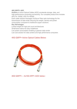 40G QSFP+ AOC
HuiGoo s' Active Optical Cables (AOC) accelerate storage, data, and
high-performance computing connectivity. Our complete product line includes
AOC for 10GbE; AOC for 40GbE.
Each cable solution leverages HuiGoo s' fiber optic technology for the
transmission of data while reducing the weight, density and power
consumption compared to traditional copper solutions.
Key Advantages
Lowest weight for high port count architectures
Small bend radius for easy installment
Low power consumption enabling a greener data center
Low cost solution for data centers and high performance computers
40G QSFP+ Active Optical Cables Below:
40G QSFP+ – 4x10G SFP+ AOC below :
 