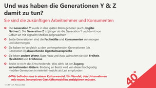 13 | 40° | 24. Februar 2015
›  Die Generation Y wurde in den späten 80ern geboren (auch „Digital
Natives“). Die Generation Z ist jünger als die Generation Y und damit von
Geburt an mit digitalen Medien aufgewachsen
›  Beide Generationen sind die Fachkräfte und Konsumenten von morgen
und übermorgen
›  Sie haben im Vergleich zu den vorhergehenden Generationen (bis
Generation X) abweichende Eigentumsansprüche
›  Sie leben andere Werte: Statt Haus und Auto wünschen sie sich Freiheit,
Flexibilität und Erlebnisse
›  Besitz ist nicht das Entscheidende. Was zählt, ist der Zugang  
zu bestimmten Gütern. Bindung an Besitz wird von dieser hochgradig
mobilen Generation in vielerlei Hinsicht als Last empfunden
Sie sind die zukünftigen Arbeitnehmer und Konsumenten
Und was haben die Generationen Y & Z  
damit zu tun?
è Wir befinden uns in einem Kulturwandel. Ein Wandel, den Unternehmen
mit neuen, innovativen Geschäftsmodellen antizipieren müssen.
 
