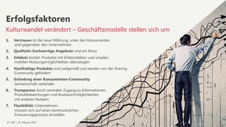 17 | 40° | 24. Februar 2015
1.  Vertrauen ist die neue Währung: unter den Konsumenten  
und gegenüber den Unternehmen
2.  Qualitativ hochwertige Angebote sind ein Muss
3.  Erlebnis bindet: Produkte mit Erlebnisfaktor und simplen,  
mobilen Nutzungsmöglichkeiten überzeugen
4.  Nachhaltige Produkte sind zeitgemäß und werden von der Sharing  
Community gefordert
5.  Gründung einer Konsumenten-Community:  
Gemeinschaft verbindet
6.  Transparenz durch zentralen Zugang zu Informationen,  
Produktbewertungen und Austauschmöglichkeiten  
mit anderen Nutzern
7.  Flexibilität: Unternehmen  
müssen sich auf einen kontinuierlichen  
Erneuerungsprozess einstellen
Erfolgsfaktoren
Kulturwandel verändert – Geschäftsmodelle stellen sich um
 