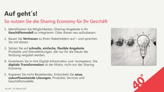 18 | 40° | 24. Februar 2015
1.  Identifizieren Sie Möglichkeiten, Sharing-Angebote in Ihr
Geschäftsmodell zu integrieren. Oder dieses neu aufzubauen.
2.  Bauen Sie Vertrauen zu Ihren Stakeholdern auf – und sprechen
Sie mit diesen.
3.  Setzen Sie auf schnelle, einfache, flexible Angebote.
Produkte und Dienstleistungen, die nur für die Dauer der
Nutzung vergütet werden.
4.  Investieren Sie in ihre Digital-Infrastruktur und -kompetenz. Die
digitale Transformation ist der Motor, nicht nur der Sharing
Economy.
5.  Kopieren Sie nicht Bestehendes. Entwickeln Sie neue,
zukunftsweisende Lösungen, Produkte, Services und
Geschäftsmodelle.
Auf geht´s!
So nutzen Sie die Sharing Economy für Ihr Geschäft
 