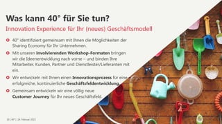 19 | 40° | 24. Februar 2015
›  40° identifiziert gemeinsam mit Ihnen die Möglichkeiten der
Sharing Economy für Ihr Unternehmen.
›  Mit unseren involvierenden Workshop-Formaten bringen
wir die Ideenentwicklung nach vorne – und binden Ihre
Mitarbeiter, Kunden, Partner und Dienstleister/Lieferanten mit
ein.
›  Wir entwickeln mit Ihnen einen Innovationsprozess für eine
erfolgreiche, kontinuierliche Geschäftsfeldentwicklung.
›  Gemeinsam entwickeln wir eine völlig neue  
Customer Journey für Ihr neues Geschäftsfeld.
Innovation Experience für Ihr (neues) Geschäftsmodell
Was kann 40° für Sie tun?
 