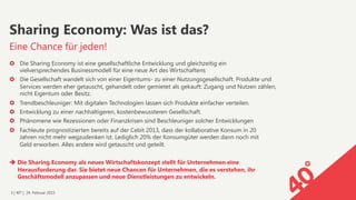 3 | 40° | 24. Februar 2015
›  Die Sharing Economy ist eine gesellschaftliche Entwicklung und gleichzeitig ein  
vielversprechendes Businessmodell für eine neue Art des Wirtschaftens
›  Die Gesellschaft wandelt sich von einer Eigentums- zu einer Nutzungsgesellschaft. Produkte und
Services werden eher getauscht, gehandelt oder gemietet als gekauft: Zugang und Nutzen zählen,
nicht Eigentum oder Besitz.
›  Trendbeschleuniger: Mit digitalen Technologien lassen sich Produkte einfacher verteilen.
›  Entwicklung zu einer nachhaltigeren, kostenbewussteren Gesellschaft.
›  Phänomene wie Rezessionen oder Finanzkrisen sind Beschleuniger solcher Entwicklungen
›  Fachleute prognostizierten bereits auf der Cebit 2013, dass der kollaborative Konsum in 20  
Jahren nicht mehr wegzudenken ist. Lediglich 20% der Konsumgüter werden dann noch mit  
Geld erworben. Alles andere wird getauscht und geteilt.
è Die Sharing Economy als neues Wirtschaftskonzept stellt für Unternehmen eine  
Herausforderung dar. Sie bietet neue Chancen für Unternehmen, die es verstehen, ihr  
Geschäftsmodell anzupassen und neue Dienstleistungen zu entwickeln.
Eine Chance für jeden!
Sharing Economy: Was ist das?
 