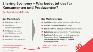 6 | 40° | 24. Februar 2015
Der Markt wandelt sich
Sharing Economy – Was bedeutet das für
Konsumenten und Produzenten?
Der Markt heute
›  Massenproduktion
›  Vertriebs-/
Abverkaufsorientiert
›  Geldbasiertes und
arbeitsteiliges Modell
›  Wachstumszwang
›  Austausch statt Reparatur
Der Markt morgen
›  Qualität schlägt billige Massenproduktionen
›  Nutzen und Funktionalität zählen
›  Kollaborativer Konsum mit Netzwerkcharakter
›  Subsistenz: gemeinschaftliche Arbeitsteilung
›  Resilienz: Selbstschutz vor Verknappung der
Ressourcen durch Eigenproduktion,
Gemeinschaftsnutzung und längere
Nutzungsdauern
„Teilen statt kaufen, nutzen statt
besitzen.“
„Die Grenzen sind erreicht -
Bedürfnisse gesättigt.“
 