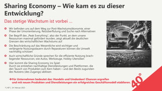7 | 40° | 24. Februar 2015
›  Wir befinden uns auf dem Weg zur Post-Wachstumsökonomie, einer
Phase der Umorientierung, Reizüberflutung und Suche nach Alternativen
›  Der Begriff des „Peak Everything“, also der Punkt, an dem unsere
Ressourcen maximal gefördert wurden, zeigt aktuell die deutlichen
Grenzen des wirtschaftlichen Wachstums auf
›  Die Beschränkung auf das Wesentliche wird wichtiger und  
verlängerte Nutzungsdauern durch Reparaturen können die Umwelt
nachhaltig schützen
›  Auch wirtschaftliche Gründe sprechen für die effiziente Nutzung brach-
liegender Ressourcen, wie Autos, Werkzeuge, Hobby-Utensilien
›  Hier kommt die Sharing Economy ins Spiel:  
Durch sie entstehen nachhaltige Dienstleistungen und Plattformen, die
den Tausch von Produkten zum Kern haben – und den Besitz zugunsten
des Nutzens (des Zugangs) ablösen
Das stetige Wachstum ist vorbei …
Sharing Economy – Wie kam es zu dieser
Entwicklung?
è Für Unternehmen bedeutet das: Handeln und Umdenken! Chancen ergreifen 
und mit neuen Produkten und Dienstleistungen ein erfolgreiches Geschäftsmodell etablieren.
 