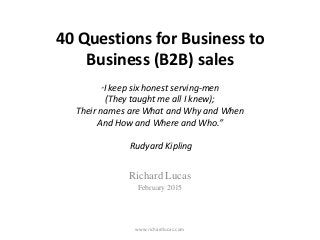 40 Questions for Business to
Business (B2B) sales
“I keep six honest serving-men
(They taught me all I knew);
Their names are What and Why and When
And How and Where and Who.”
Rudyard Kipling
Richard Lucas
February 2015
www.richardlucas.com
 