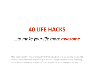 40	
  LIFE	
  HACKS
…to	
  make	
  your	
  life	
  more	
  awesome
*Life	
  hacking	
  refers	
  to	
  any	
  productivity	
  trick,	
  shortcut,	
  skill,	
  or	
  novelty	
  method	
  to	
  
increase	
  productivity	
  and	
  efficiency,	
  in	
  all	
  walks	
  of	
  life;	
  in	
  other	
  words,	
  anything	
  
that	
  solves	
  an	
  everyday	
  problem	
  of	
  a	
  person	
  in	
  a	
  clever	
  or	
  non-­‐obvious	
  way.
 