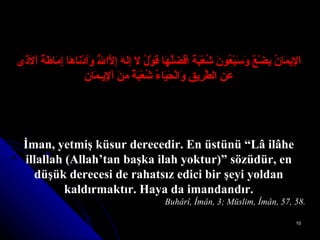 اَلإِيمَانُ بِضْعٌ وَسَبْعُونَ شُعْبَةً أفْضَلُهَا قَوْلُ لاَ إِلهَ إِلاَّاللَّهُ وَأدْنَاهَا إِمَاطَةُ اْلأذَى   عَنِ الطَّرِيقِ وَالْحَيَاءُ شُعْبَةٌ مِنَ اْلإِيـمَانِ İman, yetmiş küsur derecedir. En üstünü “Lâ ilâhe illallah (Allah’tan başka ilah yoktur)” sözüdür, en düşük derecesi de rahatsız edici bir şeyi yoldan kaldırmaktır.  Haya da imandandır. Buhârî, Îmân, 3; Müslim, Îmân, 57, 58. 