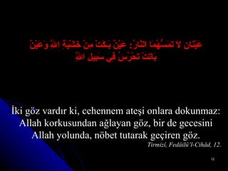 عَيْنَانِ لاَ تَمَسُّهُمَا النَّارُ :   عَيْنٌ بَـكَتْ مِنْ خَشْيَةِ اللَّهِ وَعَيْنٌ بَاتَتْ تَحْرُسُ فِي سَبِيلِ اللَّهِ İki göz vardır ki, cehennem ateşi onlara dokunmaz: Allah korkusundan ağlayan göz, bir de gecesini Allah yolunda, nöbet tutarak geçiren göz. Tirmizî, Fedâilü’l-Cihâd, 12. 