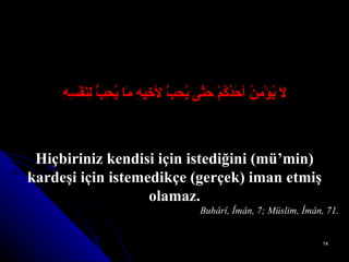 لاَ يُؤْمِنُ أحَدُكُمْ حَتَّى يُحِبَّ لأخِيهِ مَا يُحِبُّ لِنَفْسِهِ Hiçbiriniz kendisi için istediğini (mü’min) kardeşi için istemedikçe (gerçek) iman etmiş olamaz. Buhârî, Îmân, 7; Müslim, Îmân, 71. 