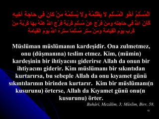 اَلْمُسْلِمُ أخُو الْمُسْلِمِ لاَ يَظْلِمُهُ وَلاَ يُسْلِمُهُ مَنْ كَانَ فِي حَاجَةِ أخِيهِ كَانَ  اللَّهُ فِي حَاجَتِهِ وَمَنْ فَرَّجَ   عَنْ مُسْلِمٍ كُرْبَةً فَرَّجَ اللَّهُ عَنْهُ بِهَا كُرْبَةً مِنْ كُرَبِ يَوْمِ   الْقِيَامَةِ وَمَنْ سَتَرَ مُسْلِمًا سَتَرَهُ اللَّهُ يَوْمَ الْقِيَامَةِ Müslüman müslümanın kardeşidir. Ona zulmetmez, onu (düşmanına) teslim etmez. Kim, (mümin) kardeşinin bir ihtiyacını giderirse Allah da onun bir ihtiyacını giderir. Kim müslümanı bir sıkıntıdan kurtarırsa, bu sebeple Allah da onu kıyamet günü sıkıntılarının birinden kurtarır.  Kim bir müslümanı(n kusurunu) örterse, Allah da Kıyamet günü onu(n  kusurunu) örter. Buhârî, Mezâlim, 3; Müslim, Birr, 58. 