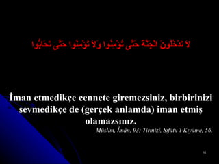 لاَ تَدْخُلُونَ الْجَنَّةَ حَتَّى تُؤْمِنُوا وَلاَ تُؤْمِنُوا حَتَّى تَحَابُّوا İman etmedikçe cennete giremezsiniz, birbirinizi sevmedikçe de (gerçek anlamda) iman etmiş olamazsınız. Müslim, Îmân, 93; Tirmizî, Sıfâtu’l-Kıyâme, 56. 