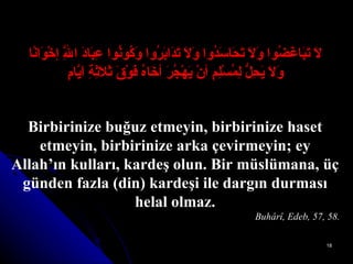 لاَ تَبَاغَضُوا وَلاَ تَحَاسَدُوا وَلاَ تَدَابَرُوا وَكُونُوا عِبَادَ اللَّهِ إخْوَانًا وَلاَ يَحِلُّ لِمُسْلِمٍ أنْ يَهْجُرَ أخَاهُ فَوْقَ ثَلاَثِةِ اَيَّامٍ Birbirinize buğuz etmeyin, birbirinize haset etmeyin, birbirinize arka çevirmeyin; ey Allah’ın kulları, kardeş olun. Bir müslümana, üç günden fazla (din) kardeşi ile dargın durması helal olmaz. Buhârî, Edeb, 57, 58. 