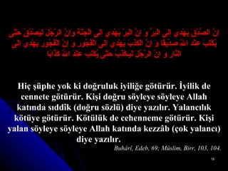إنَّ الصِّدْقَ يَهْدِي إلَى الْبِرِّ وَ إنَّ الْبِرَّ يَهْدِي إلَى الْجَنَّةِ وَإنَّ الرَّجُلَ لَيَصْدُقُ حَتَّى يُكْتَبَ عِنْدَ اللَّهِ صِدِّيقًا وَ إنَّ الْكَذِبَ يَهْدِي إلَى الْفُجُورِ وَ إنَّ الْفُجُورَ يَهْدِي إلَى النَّارِ وَ إنَّ الرَّجُلَ لَيَـكْذِبُ حَتَّى يُكْتَبَ عِنْدَ اللَّهِ كَذَّابًا Hiç şüphe yok ki doğruluk iyiliğe götürür. İyilik de cennete götürür. Kişi doğru söyleye söyleye Allah katında sıddîk (doğru sözlü) diye yazılır. Yalancılık kötüye götürür. Kötülük de cehenneme götürür. Kişi yalan söyleye söyleye Allah katında kezzâb (çok yalancı) diye yazılır.                Buhârî, Edeb, 69; Müslim, Birr, 103, 104. 