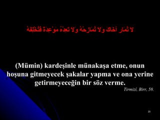 لاَ تُمَارِ أخَاكَ وَلاَ تُمَازِحْهُ وَلاَ تَعِدْهُ مَوْعِدَةً فَتُخْلِفَهُ (Mümin) kardeşinle münakaşa etme, onun hoşuna gitmeyecek şakalar yapma ve ona yerine getirmeyeceğin bir söz verme. Tirmizî, Birr, 58. 