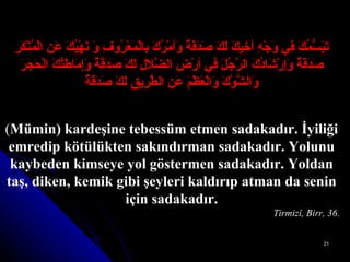 تَبَسُّمُكَ فِي وَجْهِ أخِيكَ لَكَ صَدَقَةٌ وَأمْرُكَ بِالْمَعْرُوفِ وَ نَهْيُكَ عَنِ الْمُنْكَرِ   صَدَقَةٌ وَإِرْشَادُكَ الرَّجُلَ فِي أرْضِ الضَّلاَلِ لَكَ صَدَقَةٌ وَإِمَاطَتُكَ الْحَجَرَ   وَالشَّوْكَ وَالْعَظْمَ عَنِ الطَّرِيقِ لَكَ صَدَقَةٌ ( Mümin) kardeşine tebessüm etmen sadakadır. İyiliği emredip kötülükten sakındırman sadakadır. Yolunu kaybeden kimseye yol göstermen sadakadır. Yoldan taş, diken, kemik gibi şeyleri kaldırıp atman da senin için sadakadır. Tirmizî, Birr, 36. 