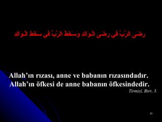 رِضَى الرَّبِّ في رِضَى الْـوَالِدِ وَسَخَطُ الرَّبِّ في سَخَطِ الْـوَالِدِ Allah’ın rızası, anne ve babanın rızasındadır.  Allah’ın öfkesi de anne babanın öfkesindedir. Tirmizî, Birr, 3. 