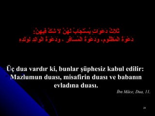 ثَلاَثُ دَعَوَاتٍ يُسْتَجَابُ لَهُنَّ لاَ شَكَّ فِيهِنَّ : دَعْوَةُ الْمَظْلُومِ، وَدَعْوَةُ الْمُسَافِرِ ، وَدَعْوَةُ الْوَالِدِ لِوَلَدِهِ Üç dua vardır ki, bunlar şüphesiz kabul edilir:  Mazlumun duası, misafirin duası ve babanın evladına duası. İbn Mâce, Dua, 11. 