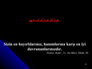    خِيَارُكُمْ خِيَارُكُمْ لِنِسَائِهِمْ Sizin en hayırlılarınız, hanımlarına karşı en iyi davrananlarınızdır. Tirmizî, Radâ’, 11; ‹bn Mâce, Nikâh, 50. 