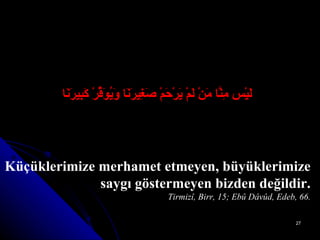 لَيْس مِنَّا مَنْ لَمْ يَرْحَمْ صَغِيرَنَا وَيُوَقِّرْ كَبِيرَنَا Küçüklerimize merhamet etmeyen, büyüklerimize saygı göstermeyen bizden değildir. Tirmizî, Birr, 15; Ebû Dâvûd, Edeb, 66. 