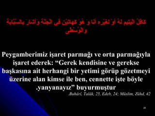 كَافِلُ الْيَتِيمِ لَهُ أوْ لِغَيْرِهِ أنَا وَ هُوَ كَهَاتَيْنِ فيِ الْجَنَّةِ وَأشَارَ بِالسَّبَّابَةِ   وَالْوُسْطَى Peygamberimiz işaret parmağı ve orta parmağıyla işaret ederek: “Gerek kendisine ve gerekse başkasına ait herhangi bir yetimi görüp gözetmeyi üzerine alan kimse ile ben, cennette işte böyle yanyanayız” buyurmuştur. Buhârî, Talâk, 25, Edeb, 24; Müslim, Zühd, 42. 