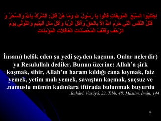 اِجْتَنِبُوا السَّبْعَ  الْمُوبِقَاتِ قَالُوا يَا رَسُولَ للهِ وَمَا هُنَّ قَالَ :   اَلشِّرْكُ بِاللَّهِ وَالسِّحْرُ وَ قَتْلُ النَّفْسِ الَّتِي حَرَّمَ اللَّهُ   إلاَّ بِالْحَقِّ وَأكْلُ الرِّبَا وَأكْلُ مَالِ اْليَتِيمِ وَالتَّوَلِّي يَوْمَ الزَّحْفِ وَقَذْفُ الْمُحْصَنَاتِ الْغَافِلاَتِ الْمُؤْمِنَاتِ (İnsanı) helâk eden şu yedi şeyden kaçının. Onlar nelerdir ya Resulullah dediler. Bunun üzerine: Allah’a şirk koşmak, sihir, Allah’ın haram kıldığı cana kıymak, faiz yemek, yetim malı yemek, savaştan kaçmak, suçsuz ve namuslu mümin kadınlara iftirada bulunmak buyurdu. Buhârî, Vasâyâ, 23, Tıbb, 48; Müslim, Îmân, 144. 