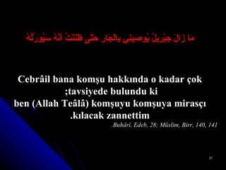 مَا زَالَ جِبْرِيلُ يُوصِينِي بِالْجَارِ حَتَّى ظَنَنْتُ أنَّهُ سَيُوَرِّثُهُ Cebrâil bana komşu hakkında o kadar çok tavsiyede bulundu ki;  ben (Allah Teâlâ) komşuyu komşuya mirasçı kılacak zannettim. Buhârî, Edeb, 28; Müslim, Birr, 140, 141. 