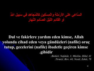 اَلسَّاعِي عَلَى الأرْمَلَةِ وَالْمِسْكِينِ كَالْمُجَاهِدِ فِي سَبِيلِ اللَّهِ أوِ الْقَائِمِ اللَّيْلَ الصَّائِمِ النَّهَارَ Dul ve fakirlere yardım eden kimse, Allah yolunda cihad eden veya gündüzleri (nafile) oruç tutup, gecelerini (nafile) ibadetle geçiren kimse gibidir. Buhârî, Nafakât, 1; Müslim, Zühd, 41;  Tirmizî, Birr, 44; Nesâî, Zekât, 78. 